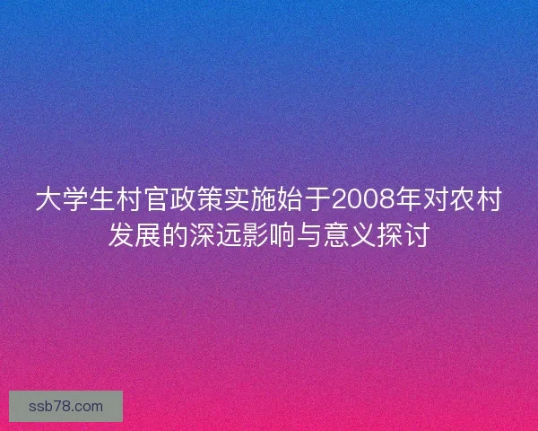 大学生村官政策实施始于2008年对农村发展的深远影响与意义探讨
