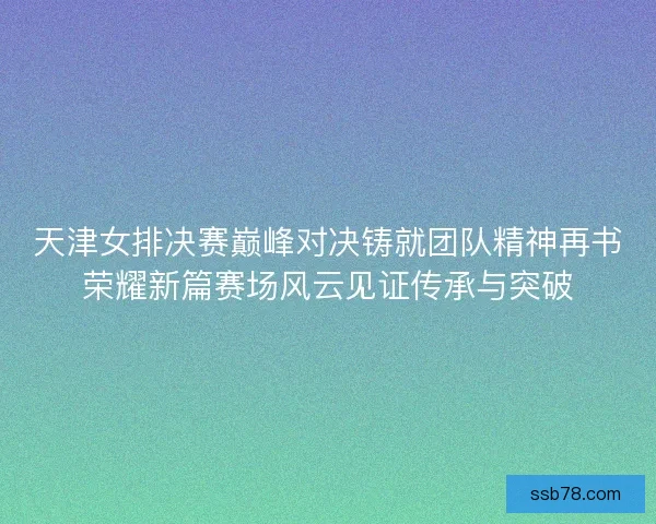 天津女排决赛巅峰对决铸就团队精神再书荣耀新篇赛场风云见证传承与突破