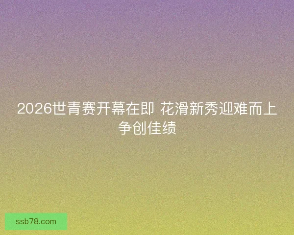 2026世青赛开幕在即 花滑新秀迎难而上争创佳绩