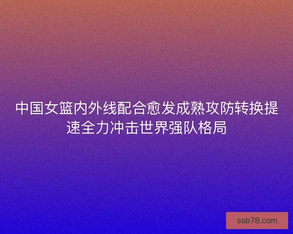 中国女篮内外线配合愈发成熟攻防转换提速全力冲击世界强队格局