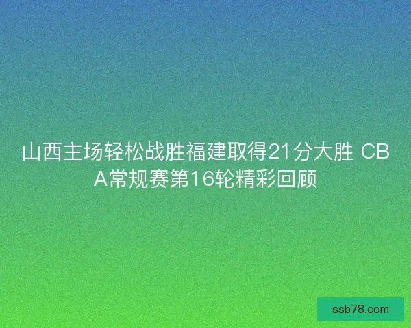山西主场轻松战胜福建取得21分大胜 CBA常规赛第16轮精彩回顾