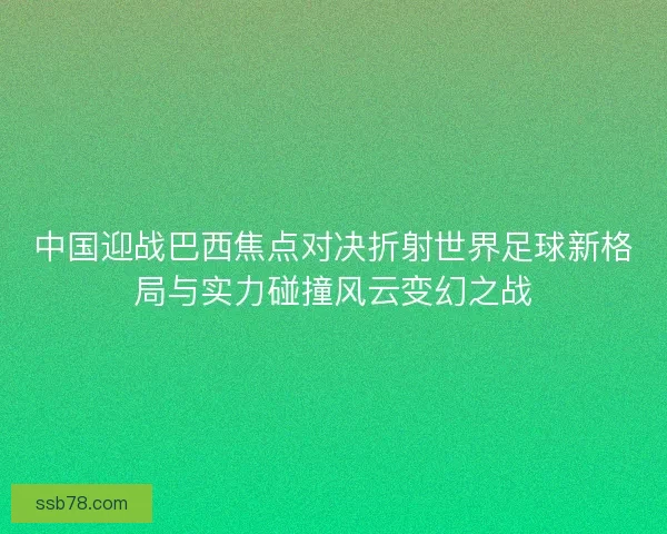 中国迎战巴西焦点对决折射世界足球新格局与实力碰撞风云变幻之战