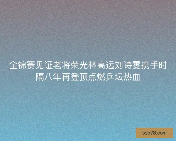 全锦赛见证老将荣光林高远刘诗雯携手时隔八年再登顶点燃乒坛热血