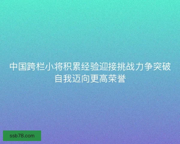 中国跨栏小将积累经验迎接挑战力争突破自我迈向更高荣誉